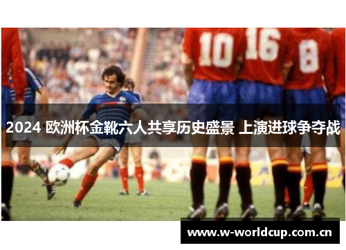 2024 欧洲杯金靴六人共享历史盛景 上演进球争夺战 2024 欧洲杯金靴六人共享历史盛景 上演进球争夺战