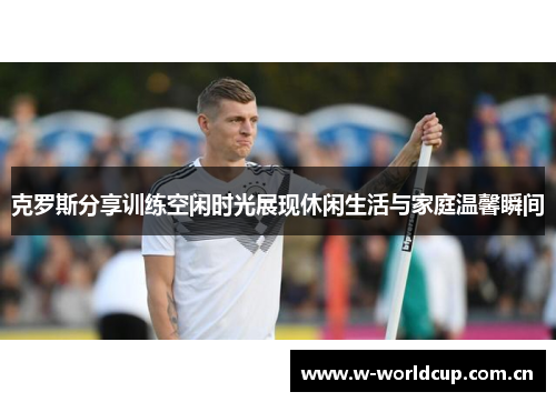 克罗斯分享训练空闲时光展现休闲生活与家庭温馨瞬间 克罗斯分享训练空闲时光展现休闲生活与家庭温馨瞬间